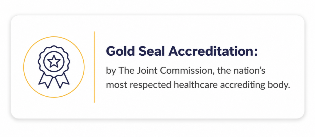 Gold Seal Accreditation: by The Joint Commission, the nation’s most respected healthcare accrediting body.